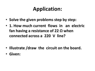 Application:
• Solve the given problems step by step:
• 1. How much current flows in an electric
fan having a resistance of 22 Ω when
connected across a 220 V line?
• Illustrate /draw the circuit on the board.
• Given:

 