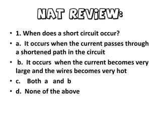 NAT Review:
• 1. When does a short circuit occur?
• a. It occurs when the current passes through
a shortened path in the circuit
• b. It occurs when the current becomes very
large and the wires becomes very hot
• c. Both a and b
• d. None of the above

 