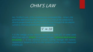 OHM’S LAW
Acc. To Ohm’s Law, if the conditions are unchanged (like – temp.), the
potential difference flowing through the two ends of the conductor is
directly proportional to electric current flowing through it & the electric
current is inversely proportional to the resistance.
V is the voltage of the resistor, measured in Volts (V). In some cases
Ohm's law uses the letter E to represent voltage. E denotes electromotive
force(emf). I is the electrical current flowing through the resistor,
measured in Amperes (A) & R is the resistance of the resistor, measured
in Ohms (Ω).
 