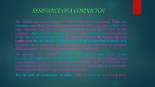 RESISTANCE OF A CONDUCTOR
The electric current is a flow of electrons through a conductor. When the
electrons move from one of the conductor to the other part, they collide with
other electrons and with the atoms and ions present in the body of the
conductor. Due to these collisions, there is some obstructions or oppositions
to the flow of electronic current through the conductor. The property of a
conductor due to which it opposes the flow of current through it is
resistance of a conductor is numerically equal to the ratio of potential
difference across its ends to the current flowing through it.
The resistance of a conductor depends on length, thickness, nature of the
material and temperature, of the conductor. A long wire (or a conductor) has
more resistance and a short wire has less resistance. Again, a thick wire has
less resistance whereas a thin wire has more resistance. Rise in temperature
of a wire (or a conductor) increases its temperature.
The SI unit of resistance is Ohm which is denoted by a Greek letter
 