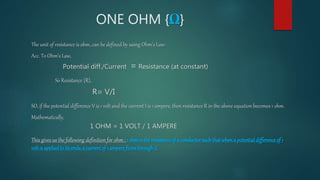 ONE OHM {Ω}
The unit of resistance is ohm, can be defined by using Ohm's Law:
Acc. To Ohm’s Law,
Potential diff./Current = Resistance (at constant)
So Resistance {R},
R= V/I
SO, if the potential difference V is 1 volt and the current I is 1 ampere, then resistance R in the above equation becomes 1 ohm.
Mathematically,
1 OHM = 1 VOLT / 1 AMPERE
This gives us the following definition for ohm : 1 ohmis theresistanceof a conductorsuchthatwhena potentialdifferenceof 1
voltis appliedto itsends,a currentof 1 ampereflowsthroughit.
 