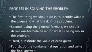 PROCESS IN SOLVING THE PROBLEM
•The first thing we should do is to identify what is
the given and what is ask in the problem.
•Second, using the general formula, we should
derive our formula based on what is being ask in
the problem.
•Third, substitute the value of each given.
•Fourth, do the fundamental operation and write
the final answer.
 