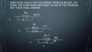 DIRECTION: SOLVE THE FOLLOWING PROBLEM BELOW. LIST
DONE THE GIVEN AND FIND WHAT IS ASK IN THE PROBLEM.
BOX YOUR FINAL ANSWER.
1.
40 A
E=?
3Ω
1.
I=?
220v
1.
60
A
110
v
R=?
10
Ω
 