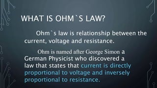 WHAT IS OHM`S LAW?
Ohm`s law is relationship between the
current, voltage and resistance.
Ohm is named after George Simon a
German Physicist who discovered a
law that states that current is directly
proportional to voltage and inversely
proportional to resistance.
 