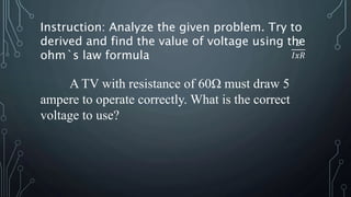 A TV with resistance of 60Ω must draw 5
ampere to operate correctly. What is the correct
voltage to use?
Instruction: Analyze the given problem. Try to
derived and find the value of voltage using the
ohm`s law formula
𝐸
𝐼𝑥𝑅
 