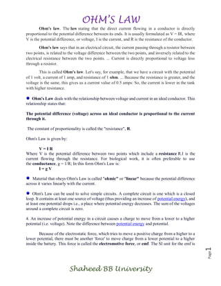 OHM’S LAW
Shaheed BB University
Page1
Ohm's law. The law stating that the direct current flowing in a conductor is directly
proportional to the potential difference between its ends. It is usually formulated as V = IR, where
V is the potential difference, or voltage, I is the current, and R is the resistance of the conductor.
Ohm's law says that in an electrical circuit, the current passing through a resistor between
two points, is related to the voltage difference between the two points, and inversely related to the
electrical resistance between the two points. ... Current is directly proportional to voltage loss
through a resistor.
This is called Ohm's law. Let's say, for example, that we have a circuit with the potential
of 1 volt, a current of 1 amp, and resistance of 1 ohm. ... Because the resistance is greater, and the
voltage is the same, this gives us a current value of 0.5 amps: So, the current is lower in the tank
with higher resistance.
Ohm's Law deals with the relationship between voltage and current in an ideal conductor. This
relationship states that:
The potential difference (voltage) across an ideal conductor is proportional to the current
through it.
The constant of proportionality is called the "resistance", R.
Ohm's Law is given by:
V = I R
Where V is the potential difference between two points which include a resistance R.I is the
current flowing through the resistance. For biological work, it is often preferable to use
the conductance, g = 1/R; In this form Ohm's Law is:
I = g V
Material that obeys Ohm's Law is called "ohmic" or "linear" because the potential difference
across it varies linearly with the current.
Ohm's Law can be used to solve simple circuits. A complete circuit is one which is a closed
loop. It contains at least one source of voltage (thus providing an increase of potential energy), and
at least one potential drops i.e., a place where potential energy decreases. The sum of the voltages
around a complete circuit is zero.
4. An increase of potential energy in a circuit causes a charge to move from a lower to a higher
potential (i.e. voltage). Note the difference between potential energy and potential.
Because of the electrostatic force, which tries to move a positive charge from a higher to a
lower potential, there must be another 'force' to move charge from a lower potential to a higher
inside the battery. This force is called the electromotive force, or emf. The SI unit for the emf is
 