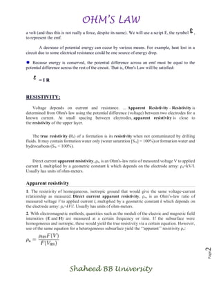 OHM’S LAW
Shaheed BB University
Page2
a volt (and thus this is not really a force, despite its name). We will use a script E, the symbol ,
to represent the emf.
A decrease of potential energy can occur by various means. For example, heat lost in a
circuit due to some electrical resistance could be one source of energy drop.
Because energy is conserved, the potential difference across an emf must be equal to the
potential difference across the rest of the circuit. That is, Ohm's Law will be satisfied:
= I R
RESISTIVITY:
Voltage depends on current and resistance. ... Apparent Resistivity - Resistivity is
determined from Ohm's law using the potential difference (voltage) between two electrodes for a
known current. At small spacing between electrodes, apparent resistivity is close to
the resistivity of the upper layer.
The true resistivity (Rt) of a formation is its resistivity when not contaminated by drilling
fluids. It may contain formation water only (water saturation [Sw] = 100%) or formation water and
hydrocarbons (Sw < 100%).
Direct current apparent resistivity, ρa, is an Ohm's-law ratio of measured voltage V to applied
current l, multiplied by a geometric constant k which depends on the electrode array: ρa=kV/l.
Usually has units of ohm-meters.
Apparent resistivity
1. The resistivity of homogeneous, isotropic ground that would give the same voltage-current
relationship as measured. Direct current apparent resistivity, ρa, is an Ohm’s-law ratio of
measured voltage V to applied current l, multiplied by a geometric constant k which depends on
the electrode array: ρa=kV/l. Usually has units of ohm-meters.
2. With electromagnetic methods, quantities such as the moduli of the electric and magnetic field
intensities (E and H) are measured at a certain frequency or time. If the subsurface were
homogeneous and isotropic, these would yield the true resistivity via a certain equation. However,
use of the same equation for a heterogeneous subsurface yield the ‘‘apparent’’ resistivity ρa:
 