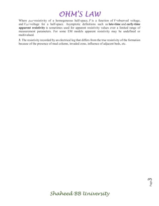 OHM’S LAW
Shaheed BB University
Page3
Where ρHS=resistivity of a homogeneous half-space, F is a function of V=observed voltage,
and VHS=voltage for a half-space. Asymptotic definitions such as late-time and early-time
apparent resistivity is sometimes used for apparent resistivity values over a limited range of
measurement parameters. For some EM models apparent resistivity may be undefined or
multivalued.
3. The resistivity recorded by an electrical log that differs from the true resistivity of the formation
because of the presence of mud column, invaded zone, influence of adjacent beds, etc.
 