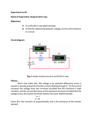 Experiment no:01
Name of Experiment :Study of ohm’s law .
Objectives:
 To verify Ohm’s law experimentally.
 To find the relationship between voltage, current, and resistance
in a circuit.
Circuit diagram:
Fig:A simple resistivecircuit to verify Ohm’s law.
Theory :
Ohm’s law states that “the voltage v (or potential difference) across a
resistor is directly proportional to the current i flowing through it.” As the current
increases the voltage drop also increases provided that the resistance is kept
constant; and the current decreases as the resistance increases provided that the
voltage across the resistor terminals remains the same. Mathematically,
v  i
v = iR
where R is the constant of proportionality and is the resistance of the resistor
element.
 