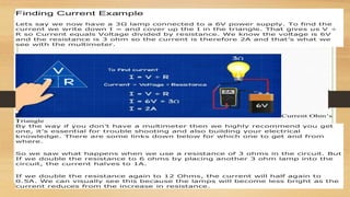 Finding Current Example
Lets say we now have a 3Ω lamp connected to a 6V power supply. To find the
current we write down I = and cover up the I in the triangle. That gives us V ÷
R so Current equals Voltage divided by resistance. We know the voltage is 6V
and the resistance is 3 ohm so the current is therefore 2A and that’s what we
see with the multimeter.
Current Ohm’s
Triangle
By the way if you don’t have a multimeter then we highly recommend you get
one, it’s essential for trouble shooting and also building your electrical
knowledge. There are some links down below for which one to get and from
where.
So we saw what happens when we use a resistance of 3 ohms in the circuit. But
If we double the resistance to 6 ohms by placing another 3 ohm lamp into the
circuit, the current halves to 1A.
If we double the resistance again to 12 Ohms, the current will half again to
0.5A. We can visually see this because the lamps will become less bright as the
current reduces from the increase in resistance.
 