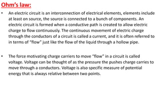 Ohm’s law:
• An electric circuit is an interconnection of electrical elements, elements include
at least on source, the source is connected to a bunch of components. An
electric circuit is formed when a conductive path is created to allow electric
charge to flow continuously. The continuous movement of electric charge
through the conductors of a circuit is called a current, and it is often referred to
in terms of “flow” just like the flow of the liquid through a hollow pipe.
• The force motivating charge carriers to move “flow” in a circuit is called
voltage. Voltage can be thought of as the pressure the pushes charge carries to
move through a conductors. Voltage is also specific measure of potential
energy that is always relative between two points.
 