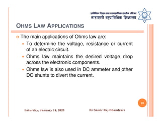 OHMS LAW APPLICATIONS
 The main applications of Ohms law are:
 To determine the voltage, resistance or current
of an electric circuit.
 Ohms law maintains the desired voltage drop
across the electronic components.
across the electronic components.
 Ohms law is also used in DC ammeter and other
DC shunts to divert the current.
10
Saturday, January 14, 2023 Er Samir Raj Bhandrari
 