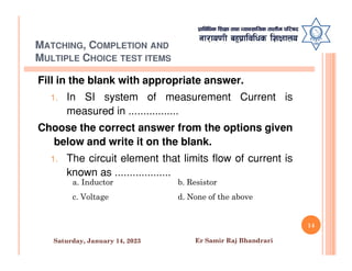 MATCHING, COMPLETION AND
MULTIPLE CHOICE TEST ITEMS
Fill in the blank with appropriate answer.
1. In SI system of measurement Current is
measured in .................
Choose the correct answer from the options given
below and write it on the blank.
below and write it on the blank.
1. The circuit element that limits flow of current is
known as ...................
a. Inductor b. Resistor
c. Voltage d. None of the above
14
Saturday, January 14, 2023 Er Samir Raj Bhandrari
 