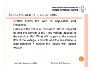 LONG ANSWER TYPE QUESTIONS
1. Explain Ohms law with its application and
limitations.
2. Calculate the value of resistance that is required
to limit the current to 5A if the voltage applied in
the circuit is 10V. What will happen to the current
the circuit is 10V. What will happen to the current
flow if the voltage is double and the resistance is
kept constant ? Explain the results with logical
reason.
15
Saturday, January 14, 2023 Er Samir Raj Bhandrari
 