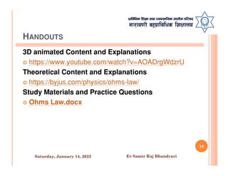HANDOUTS
3D animated Content and Explanations
 https://www.youtube.com/watch?v=AOADrgWdzrU
Theoretical Content and Explanations
 https://byjus.com/physics/ohms-law/
Study Materials and Practice Questions
Study Materials and Practice Questions
 Ohms Law.docx
16
Saturday, January 14, 2023 Er Samir Raj Bhandrari
 