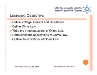 LEARNING OBJECTIVE
 Define Voltage, Current and Resistance.
 Define Ohms Law.
 Write the three equations of Ohms Law.
 Understand the applications of Ohms Law.
Outline the limitations of Ohms Law.
 Outline the limitations of Ohms Law.
3
Saturday, January 14, 2023 Er Samir Raj Bhandrari
 