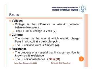 FACTS
 Voltage:
 Voltage is the difference in electric potential
between two points.
 The SI unit of voltage is Volts (V).
 Current:
 Current:
 The current is the rate at which electric charge
flows in a circuit at a particular point.
 The SI unit of current is Ampere (A).
 Resistance:
 The property of a material that limits current flow is
known as its resistance
 The SI unit of resistance is Ohm (Ω) 4
Saturday, January 14, 2023 Er Samir Raj Bhandrari
 