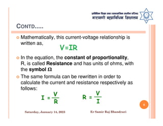CONTD.....
 Mathematically, this current-voltage relationship is
written as,
 In the equation, the constant of proportionality,
R, is called Resistance and has units of ohms, with
R, is called Resistance and has units of ohms, with
the symbol Ω
 The same formula can be rewritten in order to
calculate the current and resistance respectively as
follows:
6
Saturday, January 14, 2023 Er Samir Raj Bhandrari
 