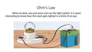 Ohm’s Law
When its dark, you just press turn on the light switch. It is quiet
interesting to know how the room gets lighted in a blink of an eye.
 