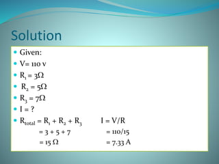 Solution
 Given:
 V= 110 v
 R1 = 3W
 R2 = 5W
 R3 = 7W
 I = ?
 Rtotal = R1 + R2 + R3 I = V/R
= 3 + 5 + 7 = 110/15
= 15 W = 7.33 A
 
