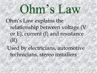 Ohm’s Law explains the
relationship between voltage (V
or E), current (I) and resistance
(R)
Used by electricians, automotive
technicians, stereo installers

 