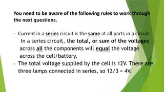 You need to be aware of the following rules to work through
the next questions.
- Current in a series circuit is the same at all parts in a circuit.
In a series circuit, the total, or sum of the voltages
across all the components will equal the voltage
across the cell/battery.
- The total voltage supplied by the cell is 12V. There are
three lamps connected in series, so 12/3 = 4V.
 
