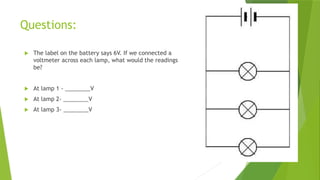 Questions:
 The label on the battery says 6V. If we connected a
voltmeter across each lamp, what would the readings
be?
 At lamp 1 - ________V
 At lamp 2- ________V
 At lamp 3- ________V
 