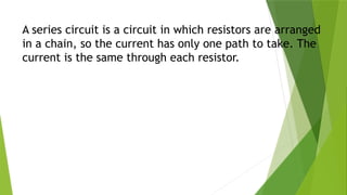 A series circuit is a circuit in which resistors are arranged
in a chain, so the current has only one path to take. The
current is the same through each resistor.
 