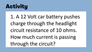 1. A 12 Volt car battery pushes
charge through the headlight
circuit resistance of 10 ohms.
How much current is passing
through the circuit?
 