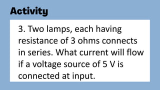 3. Two lamps, each having
resistance of 3 ohms connects
in series. What current will flow
if a voltage source of 5 V is
connected at input.
 