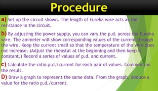 Procedure
a) Set up the circuit shown. The length of Eureka wire acts as the
resistance in the circuit.
b) By adjusting the power supply, you can vary the p.d. across the Eureka
wire. The ammeter will show corresponding values of the current through
the wire. Keep the current small so that the temperature of the wire does
not increase. (Adjust the rheostat at the beginning and then keep it
constant.) Record a series of values of p.d. and current.
c) Calculate the ratio p.d./current for each pair of values. Comment on
the result.
D) Draw a graph to represent the same data. From the graph, deduce a
value for the ratio p.d./current.
 