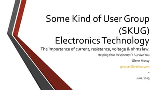 ElectronicsTechnology
The Importance of current, resistance, voltage & ohms law.
HelpingYour Raspberry PI SurviveYou
Glenn Mossy
gmossy@yahoo.com
~
June 2013
Some Kind of User Group
(SKUG)
 