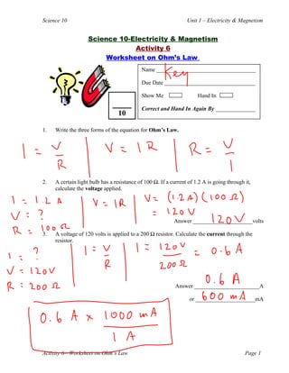 Science 10 Unit 1 – Electricity & Magnetism
Science 10-Electricity & Magnetism
Activity 6
Worksheet on Ohm’s Law
1. Write the three forms of the equation for Ohm’s Law.
2. A certain light bulb has a resistance of 100 Ω. If a current of 1.2 A is going through it,
calculate the voltage applied.
Answer _____________________volts
3. A voltage of 120 volts is applied to a 200 Ω resistor. Calculate the current through the
resistor.
Answer _______________________A
or _____________________mA
Activity 6—Worksheet on Ohm’s Law Page 1
Name ___________________________________
Due Date ________________________________
Show Me Hand In
Correct and Hand In Again By ______________
10
 