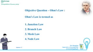 Objective Question – Ohm’s Law :
Ohm’s Law is termed as
1. Junction Law
2. Branch Law
3. Mesh Law
4. Node Law
Answer: 2
Ohm’s Law
For
Competitive Exams prep
Test Shopping
Innovative e-Learning Org
www.testshopping.in
 