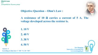 Objective Question – Ohm’s Law :
A resistance of 10 𝛀 carries a current of 5 A. The
voltage developed across the resistor is.
1. 10 V
2. 40 V
3. 38 V
4. 50 V
Answer: 4
Ohm’s Law
For
Competitive Exams prep
According to ohms law, V = IR = 5 x 10 = 50 V
Test Shopping
Innovative e-Learning Org
www.testshopping.in
 