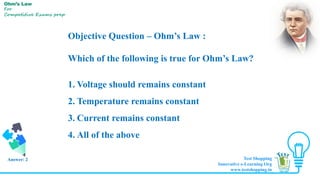 Objective Question – Ohm’s Law :
Which of the following is true for Ohm’s Law?
1. Voltage should remains constant
2. Temperature remains constant
3. Current remains constant
4. All of the above
Answer: 2
Ohm’s Law
For
Competitive Exams prep
Test Shopping
Innovative e-Learning Org
www.testshopping.in
 
