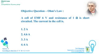 Objective Question – Ohm’s Law :
A cell of EMF 6 V and resistance of 1 𝛀 is short
circuited. The current in the cell is.
1. 2 A
2. 4.6 A
3. 3 A
4. 6 A
Answer: 4
Ohm’s Law
For
Competitive Exams prep
According to ohms law, I = V / R = 6 / 1= 6 V
Test Shopping
Innovative e-Learning Org
www.testshopping.in
 