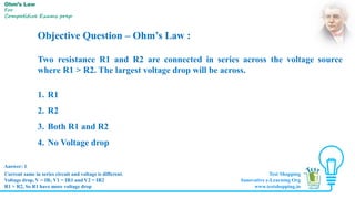 Objective Question – Ohm’s Law :
Two resistance R1 and R2 are connected in series across the voltage source
where R1 > R2. The largest voltage drop will be across.
1. R1
2. R2
3. Both R1 and R2
4. No Voltage drop
Answer: 1
Ohm’s Law
For
Competitive Exams prep
Current same in series circuit and voltage is different.
Voltage drop, V = IR; V1 = IR1 and V2 = IR2
R1 > R2, So R1 have more voltage drop
Test Shopping
Innovative e-Learning Org
www.testshopping.in
 