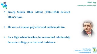 01 02 03
Easy to change
colors.
Text Here
Easy to change
colors.
Text Here
Easy to change
colors.
Text Here
Ohm’s Law
For
Competitive Exams prep
 Georg Simon Ohm Alfred (1787-1854) devoted
Ohm’s Law.
 He was a German physicist and mathematician.
 As a high school teacher, he researched relationship
between voltage, current and resistance.
Test Shopping
Innovative e-Learning Org
www.testshopping.in
 