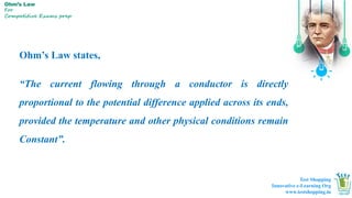 Ohm’s Law
For
Competitive Exams prep
Ohm’s Law states,
“The current flowing through a conductor is directly
proportional to the potential difference applied across its ends,
provided the temperature and other physical conditions remain
Constant”.
Test Shopping
Innovative e-Learning Org
www.testshopping.in
 