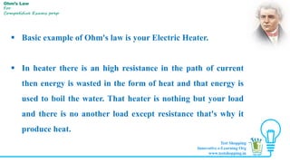  Basic example of Ohm's law is your Electric Heater.
 In heater there is an high resistance in the path of current
then energy is wasted in the form of heat and that energy is
used to boil the water. That heater is nothing but your load
and there is no another load except resistance that's why it
produce heat.
Ohm’s Law
For
Competitive Exams prep
Test Shopping
Innovative e-Learning Org
www.testshopping.in
 