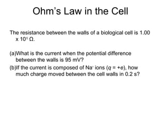 Ohm’s Law in the Cell
The resistance between the walls of a biological cell is 1.00
x 1010
Ω.
(a)What is the current when the potential difference
between the walls is 95 mV?
(b)If the current is composed of Na+
ions (q = +e), how
much charge moved between the cell walls in 0.2 s?
 