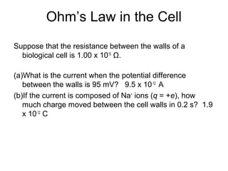 Ohm’s Law in the Cell
Suppose that the resistance between the walls of a
biological cell is 1.00 x 1010
Ω.
(a)What is the current when the potential difference
between the walls is 95 mV? 9.5 x 10-12
A
(b)If the current is composed of Na+
ions (q = +e), how
much charge moved between the cell walls in 0.2 s? 1.9
x 10-12
C
 