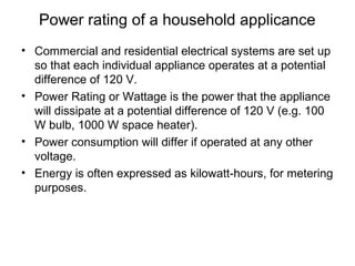 Power rating of a household applicance
• Commercial and residential electrical systems are set up
so that each individual appliance operates at a potential
difference of 120 V.
• Power Rating or Wattage is the power that the appliance
will dissipate at a potential difference of 120 V (e.g. 100
W bulb, 1000 W space heater).
• Power consumption will differ if operated at any other
voltage.
• Energy is often expressed as kilowatt-hours, for metering
purposes.
 