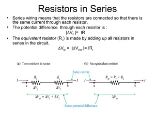 Resistors in Series
• Series wiring means that the resistors are connected so that there is
the same current through each resistor.
• The potential difference through each resistor is :
|∆VR |= IR
• The equivalent resistor (Rs ) is made by adding up all resistors in
series in the circuit.
∆Vbat = |∆Vcircuit |= IRs
 