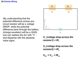20.6 Series Wiring
•By understanding that the
potential difference across any
circuit resistor will be a voltage
DROP, while the potential
difference back through the battery
(charge escalator) will be a GAIN,
one can replace the ΔV with “V” ,
and dispense with the absolute
value signs.
V1 (voltage drop across the
resistor1) = IR1
V2 (voltage drop across the
resistor2) = IR2
Vbat = Vcir = IReq
 