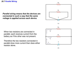 20.7 Parallel Wiring
Parallel wiring means that the devices are
connected in such a way that the same
voltage is applied across each device.
When two resistors are connected in
parallel, each receives current from the
battery as if the other was not present.
Therefore the two resistors connected in
parallel draw more current than does either
resistor alone.
 