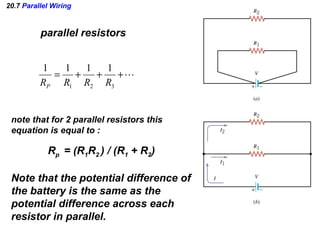 20.7 Parallel Wiring
parallel resistors
+++=
321
1111
RRRRP
note that for 2 parallel resistors this
equation is equal to :
Rp = (R1R2 ) / (R1 + R2)
Note that the potential difference of
the battery is the same as the
potential difference across each
resistor in parallel.
 