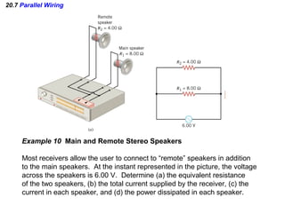 20.7 Parallel Wiring
Example 10 Main and Remote Stereo Speakers
Most receivers allow the user to connect to “remote” speakers in addition
to the main speakers. At the instant represented in the picture, the voltage
across the speakers is 6.00 V. Determine (a) the equivalent resistance
of the two speakers, (b) the total current supplied by the receiver, (c) the
current in each speaker, and (d) the power dissipated in each speaker.
 