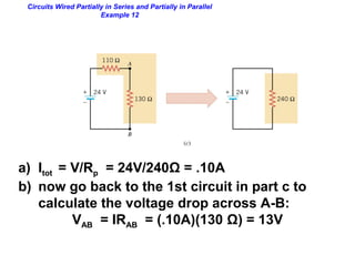 Circuits Wired Partially in Series and Partially in Parallel
Example 12
a) Itot = V/Rp = 24V/240Ω = .10A
b) now go back to the 1st circuit in part c to
calculate the voltage drop across A-B:
VAB = IRAB = (.10A)(130 Ω) = 13V
 